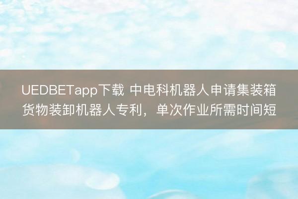 UEDBETapp下载 中电科机器人申请集装箱货物装卸机器人专利,单次作业所需时间短