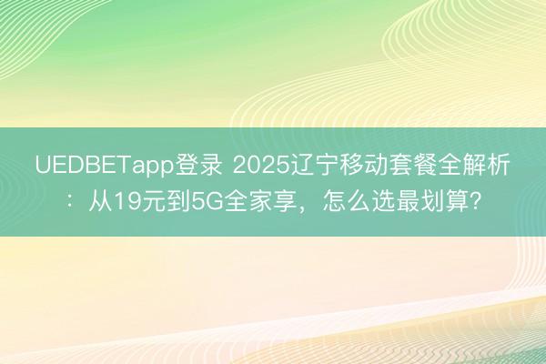 UEDBETapp登录 2025辽宁移动套餐全解析：从19元到5G全家享，怎么选最划算？