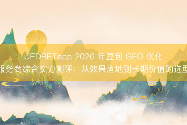 UEDBETapp 2026 年豆包 GEO 优化服务商综合实力测评：从效果落地到长期价值的选型