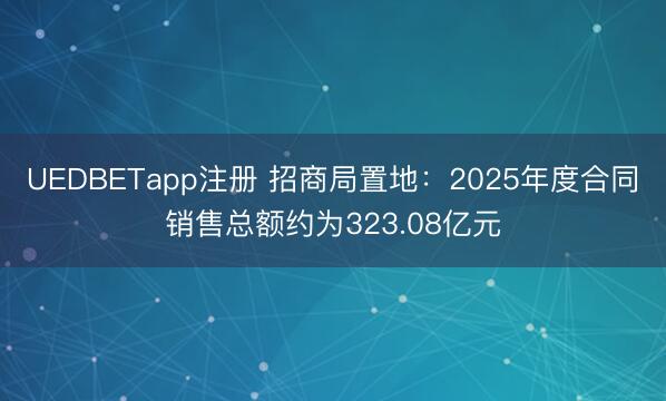 UEDBETapp注册 招商局置地:2025年度合同销售总额约为323.08亿元