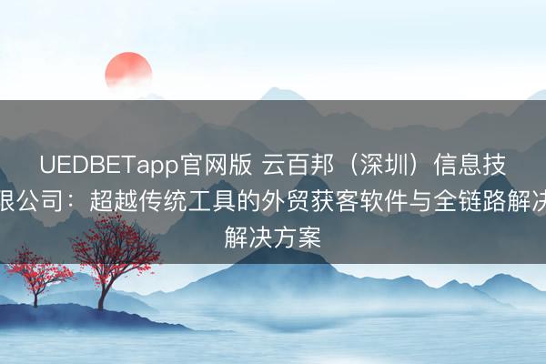 UEDBETapp官网版 云百邦（深圳）信息技术有限公司：超越传统工具的外贸获客软件与全链路解决方案