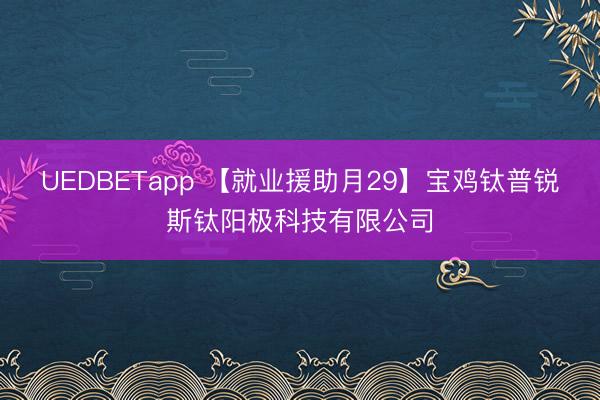 UEDBETapp 【就业援助月29】宝鸡钛普锐斯钛阳极科技有限公司