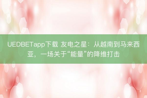 UEDBETapp下载 友电之星：从越南到马来西亚，一场关于“能量”的降维打击