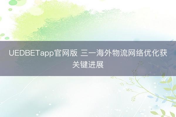 UEDBETapp官网版 三一海外物流网络优化获关键进展