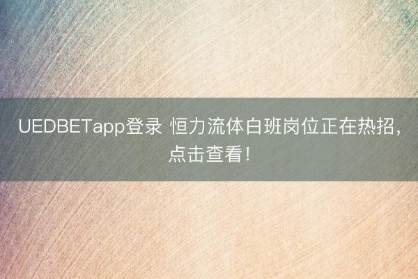 UEDBETapp登录 恒力流体白班岗位正在热招，点击查看！