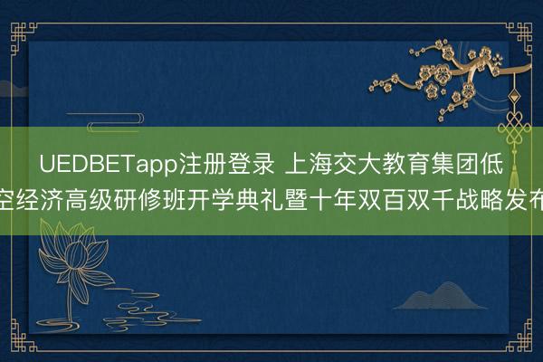 UEDBETapp注册登录 上海交大教育集团低空经济高级研修班开学典礼暨十年双百双千战略发布