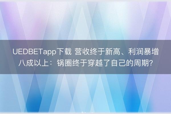 UEDBETapp下载 营收终于新高、利润暴增八成以上:锅圈终于穿越了自己的周期?
