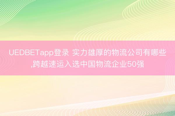 UEDBETapp登录 实力雄厚的物流公司有哪些,跨越速运入选中国物流企业50强