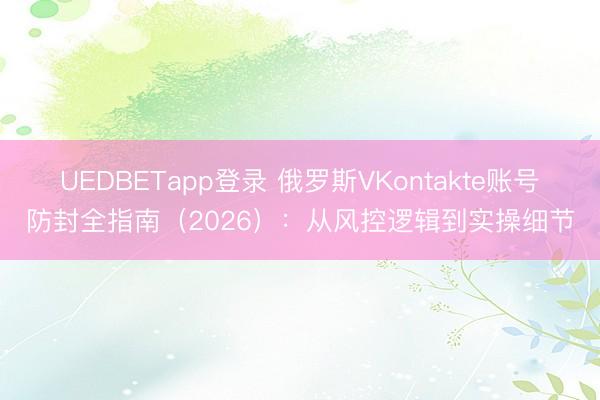 UEDBETapp登录 俄罗斯VKontakte账号防封全指南(2026):从风控逻辑到实操细节
