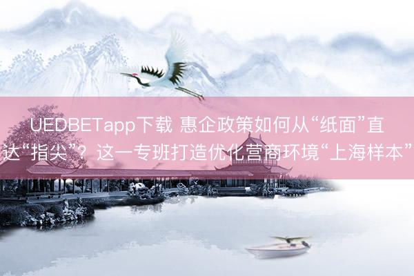 UEDBETapp下载 惠企政策如何从“纸面”直达“指尖”？这一专班打造优化营商环境“上海样本”