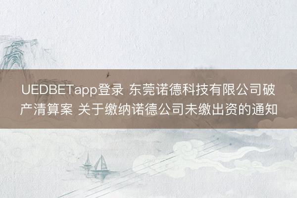 UEDBETapp登录 东莞诺德科技有限公司破产清算案 关于缴纳诺德公司未缴出资的通知