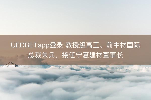 UEDBETapp登录 教授级高工、前中材国际总裁朱兵,接任宁夏建材董事长