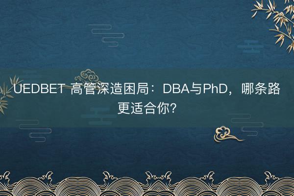 UEDBET 高管深造困局:DBA与PhD,哪条路更适合你?