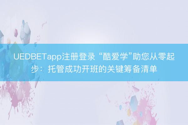 UEDBETapp注册登录 “酷爱学”助您从零起步：托管成功开班的关键筹备清单