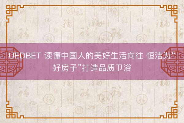 UEDBET 读懂中国人的美好生活向往 恒洁为“好房子”打造品质卫浴