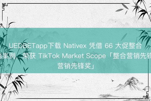 UEDBETapp下载 Nativex 凭借 66 大促整合营销案例,荣获 TikTok Market Scope「整合营销先锋奖」