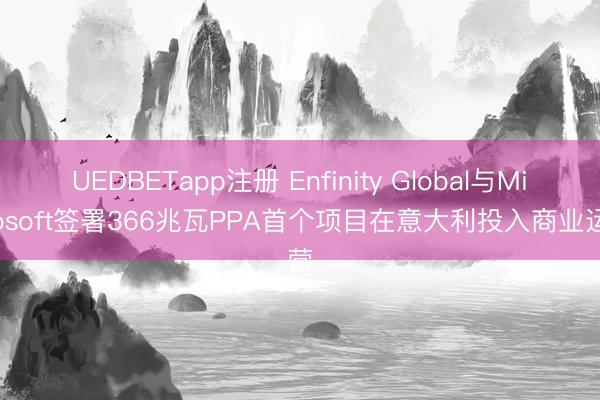 UEDBETapp注册 Enfinity Global与Microsoft签署366兆瓦PPA首个项目在意大利投入商业运营