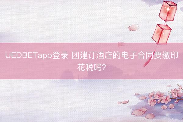 UEDBETapp登录 团建订酒店的电子合同要缴印花税吗?