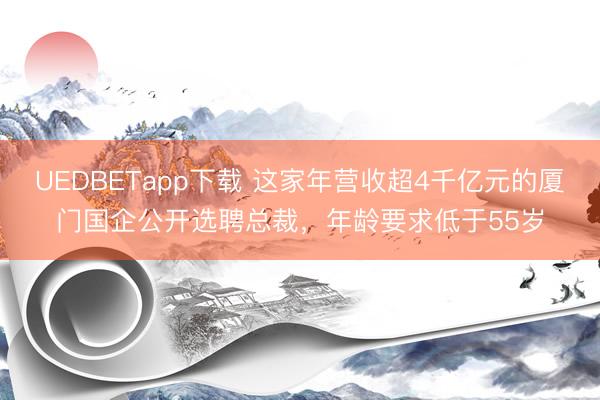 UEDBETapp下载 这家年营收超4千亿元的厦门国企公开选聘总裁，年龄要求低于55岁