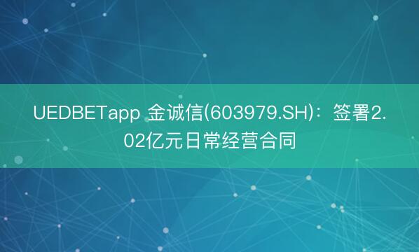 UEDBETapp 金诚信(603979.SH)：签署2.02亿元日常经营合同