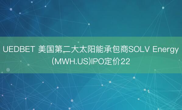 UEDBET 美国第二大太阳能承包商SOLV Energy(MWH.US)IPO定价22