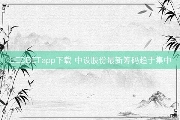 UEDBETapp下载 中设股份最新筹码趋于集中