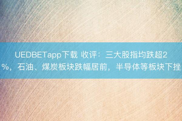 UEDBETapp下载 收评：三大股指均跌超2%，石油、煤炭板块跌幅居前，半导体等板块下挫
