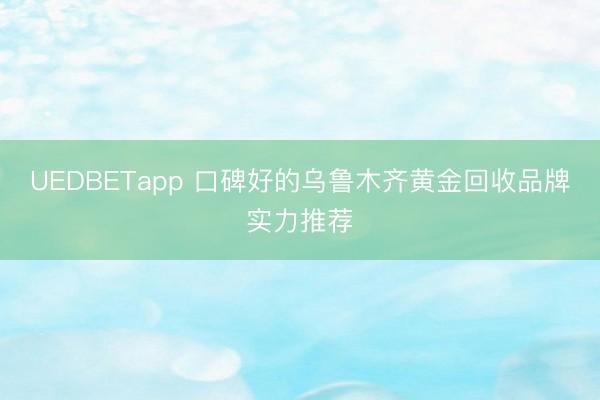 UEDBETapp 口碑好的乌鲁木齐黄金回收品牌实力推荐