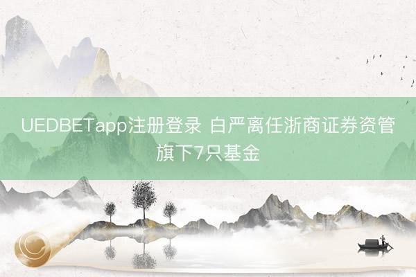 UEDBETapp注册登录 白严离任浙商证券资管旗下7只基金