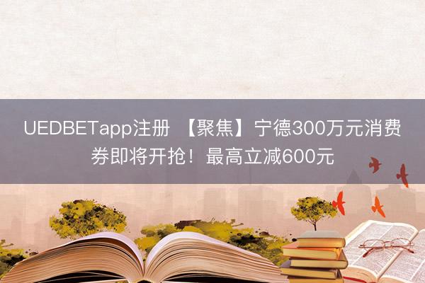 UEDBETapp注册 【聚焦】宁德300万元消费券即将开抢！最高立减600元