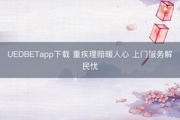 UEDBETapp下载 重疾理赔暖人心 上门服务解民忧