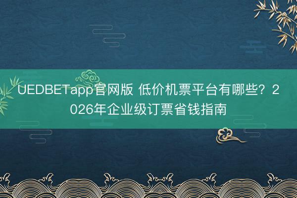 UEDBETapp官网版 低价机票平台有哪些?2026年企业级订票省钱指南