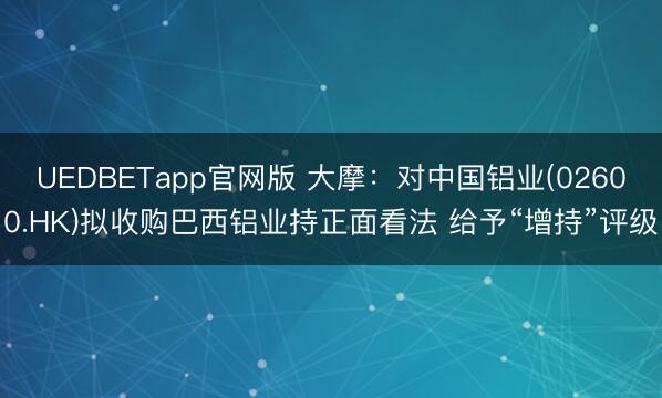 UEDBETapp官网版 大摩：对中国铝业(02600.HK)拟收购巴西铝业持正面看法 给予“增持”评级