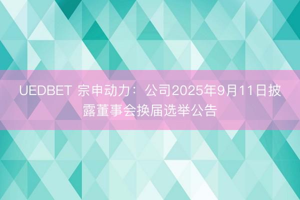UEDBET 宗申动力:公司2025年9月11日披露董事会换届选举公告