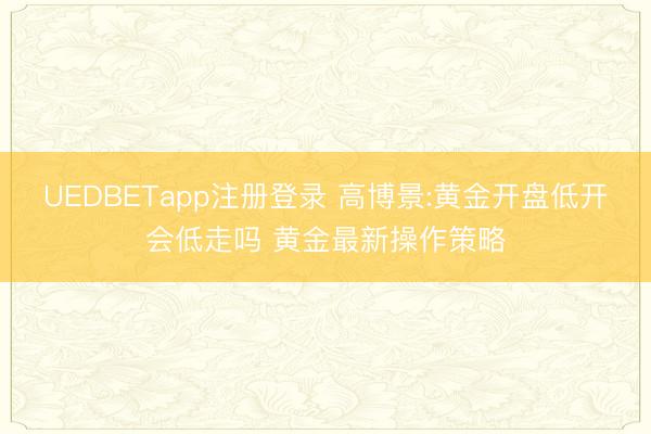 UEDBETapp注册登录 高博景:黄金开盘低开会低走吗 黄金最新操作策略