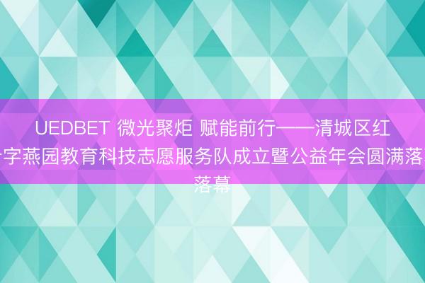 UEDBET 微光聚炬 赋能前行——清城区红十字燕园教育科技志愿服务队成立暨公益年会圆满落幕