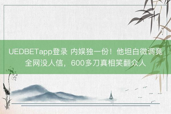 UEDBETapp登录 内娱独一份!他坦白微调竟全网没人信,600多刀真相笑翻众人
