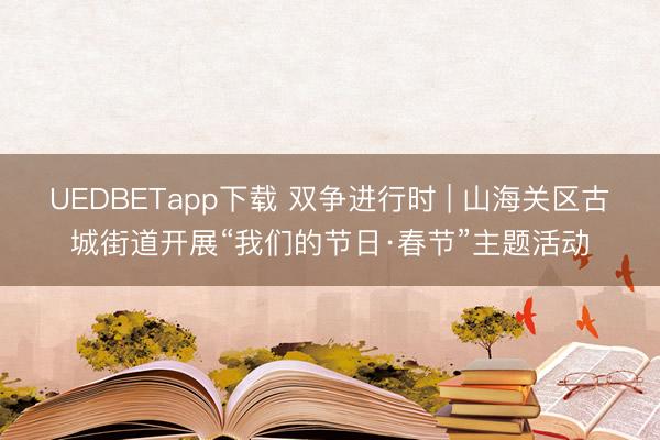 UEDBETapp下载 双争进行时 | 山海关区古城街道开展“我们的节日·春节”主题活动