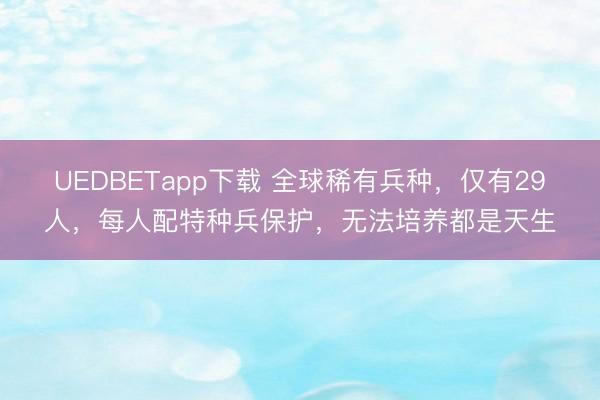 UEDBETapp下载 全球稀有兵种,仅有29人,每人配特种兵保护,无法培养都是天生