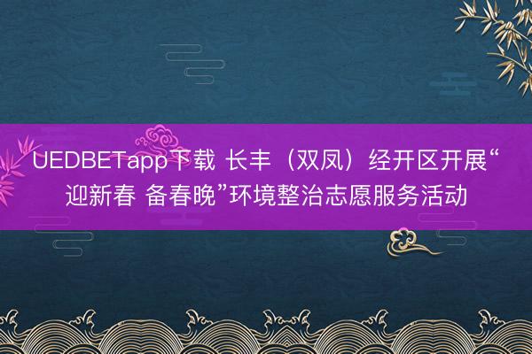 UEDBETapp下载 长丰(双凤)经开区开展“迎新春 备春晚”环境整治志愿服务活动
