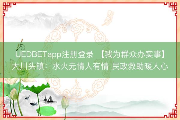 UEDBETapp注册登录 【我为群众办实事】大川头镇：水火无情人有情 民政救助暖人心