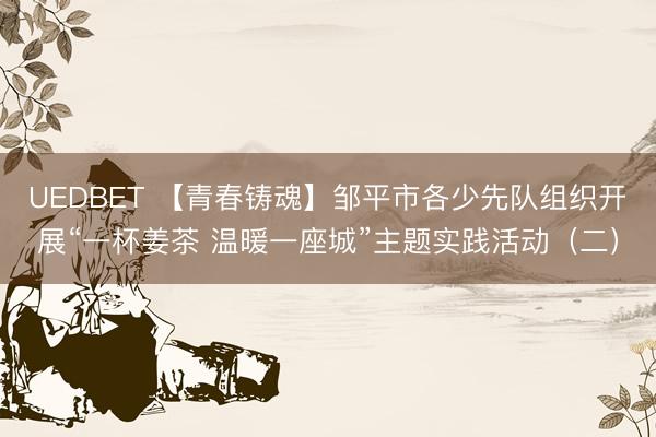 UEDBET 【青春铸魂】邹平市各少先队组织开展“一杯姜茶 温暖一座城”主题实践活动（二）