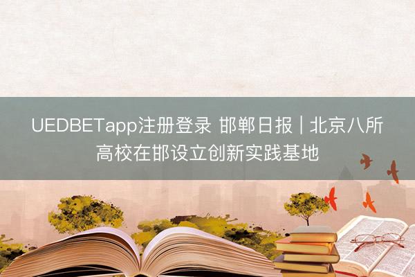 UEDBETapp注册登录 邯郸日报 | 北京八所高校在邯设立创新实践基地