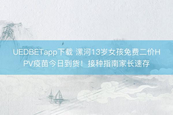 UEDBETapp下载 漯河13岁女孩免费二价HPV疫苗今日到货!接种指南家长速存
