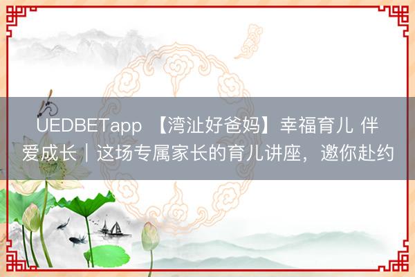 UEDBETapp 【湾沚好爸妈】幸福育儿 伴爱成长|这场专属家长的育儿讲座,邀你赴约