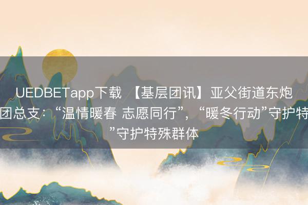 UEDBETapp下载 【基层团讯】亚父街道东炮营社区团总支:“温情暖春 志愿同行”,“暖冬行动”守护特殊群体