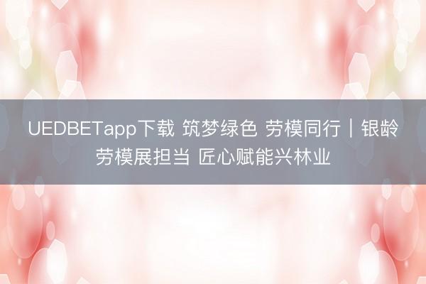 UEDBETapp下载 筑梦绿色 劳模同行｜银龄劳模展担当 匠心赋能兴林业