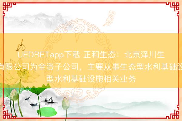 UEDBETapp下载 正和生态：北京泽川生态水利工程有限公司为全资子公司，主要从事生态型水利基础设施相关业务