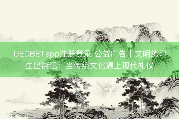 UEDBETapp注册登录 公益广告｜文明练习生出街记：当传统文化遇上现代礼仪