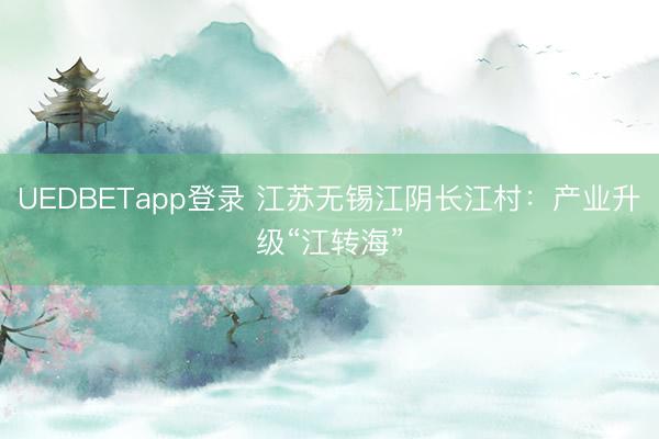 UEDBETapp登录 江苏无锡江阴长江村：产业升级“江转海”